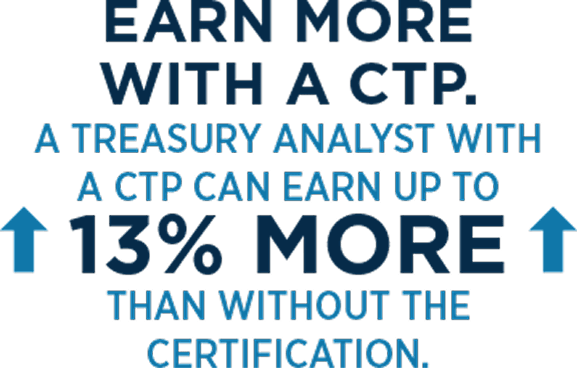 Earn more with a CTP. A treasury analyst with a CTP can earn up to 13% more than without the certification.